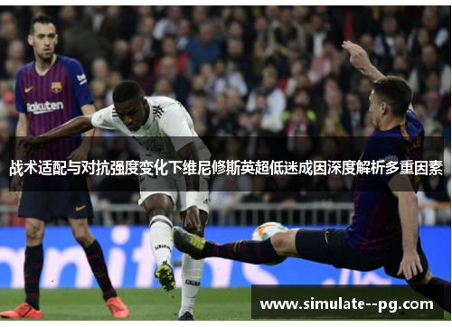 战术适配与对抗强度变化下维尼修斯英超低迷成因深度解析多重因素 战术适配与对抗强度变化下维尼修斯英超低迷成因深度解析多重因素