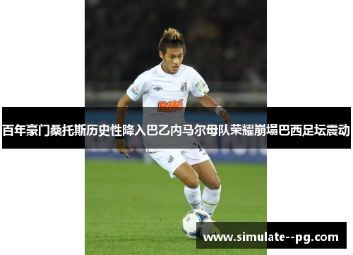 百年豪门桑托斯历史性降入巴乙内马尔母队荣耀崩塌巴西足坛震动 百年豪门桑托斯历史性降入巴乙内马尔母队荣耀崩塌巴西足坛震动